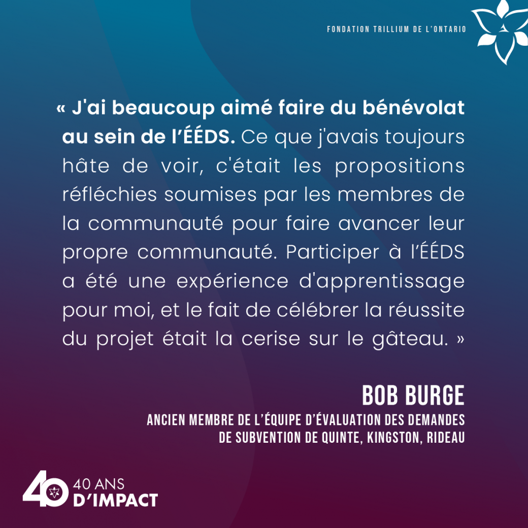 « J'ai beaucoup aimé faire du bénévolat au sein de l’ÉÉDS. Ce que j'avais toujours hâte de voir, c'était les propositions réfléchies soumises par les membres de la communauté pour faire avancer leur propre communauté. Participer à l’ÉÉDS a été une expérience d'apprentissage pour moi, et le fait de célébrer la réussite du projet était la cerise sur le gâteau. » Bob Burge, ancien membre de l’équipe d’évaluation des demandes de subvention de Quinte, Kingston, Rideau.