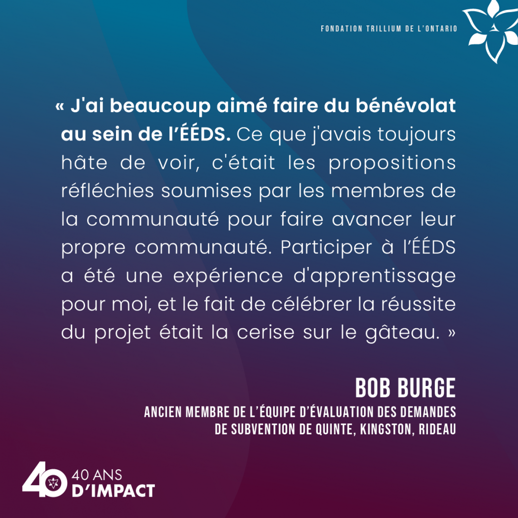 « J'ai beaucoup aimé faire du bénévolat au sein de l’ÉÉDS. Ce que j'avais toujours hâte de voir, c'était les propositions réfléchies soumises par les membres de la communauté pour faire avancer leur propre communauté. Participer à l’ÉÉDS a été une expérience d'apprentissage pour moi, et le fait de célébrer la réussite du projet était la cerise sur le gâteau. »  Bob Burge, ancien membre de l’équipe d’évaluation des demandes de subvention de Quinte, Kingston, Rideau.