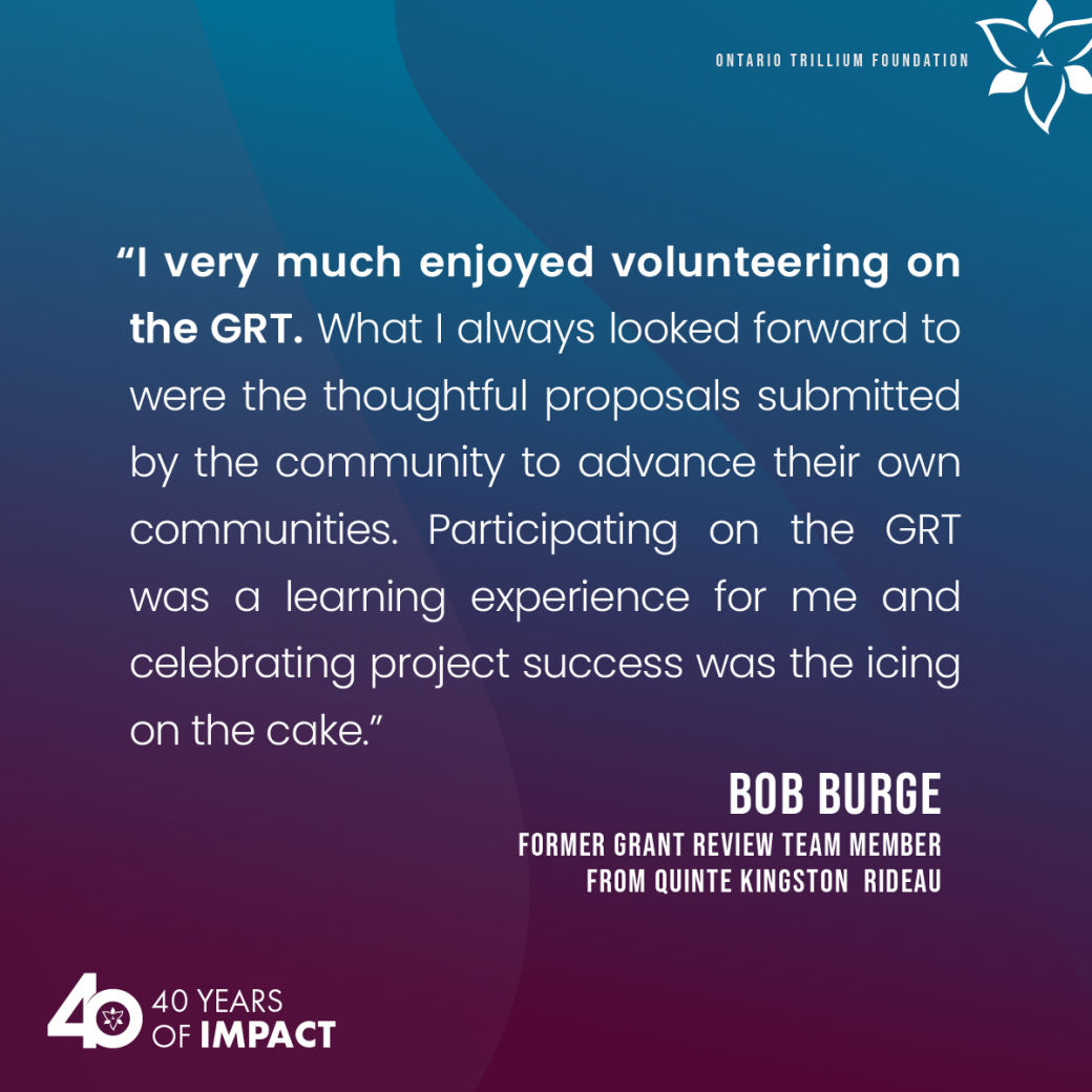 “I very much enjoyed volunteering on the GRT. What I always looked forward to were the thoughtful proposals submitted by the community to advance their own communities. Participating on the GRT was a learning experience for me and celebrating project success was the icing on the cake”   Bob Burge, former Grant Review Team Member from Quinte Kingston Rideau