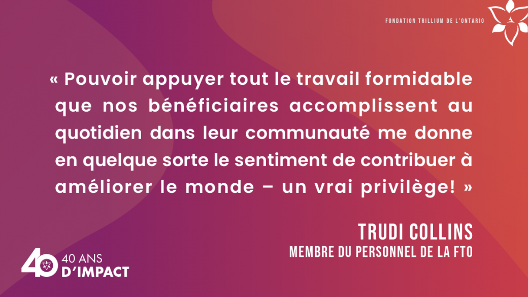 « Pouvoir appuyer tout le travail formidable que nos bénéficiaires accomplissent au quotidien dans leur communauté me donne en quelque sorte le sentiment de contribuer à améliorer le monde – un vrai privilège! » Trudi Collins, membre du personnel de la FTO.