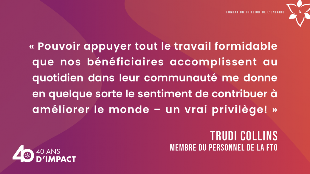 « Pouvoir appuyer tout le travail formidable que nos bénéficiaires accomplissent au quotidien dans leur communauté me donne en quelque sorte le sentiment de contribuer à améliorer le monde – un vrai privilège! »   Trudi Collins, membre du personnel de la FTO.