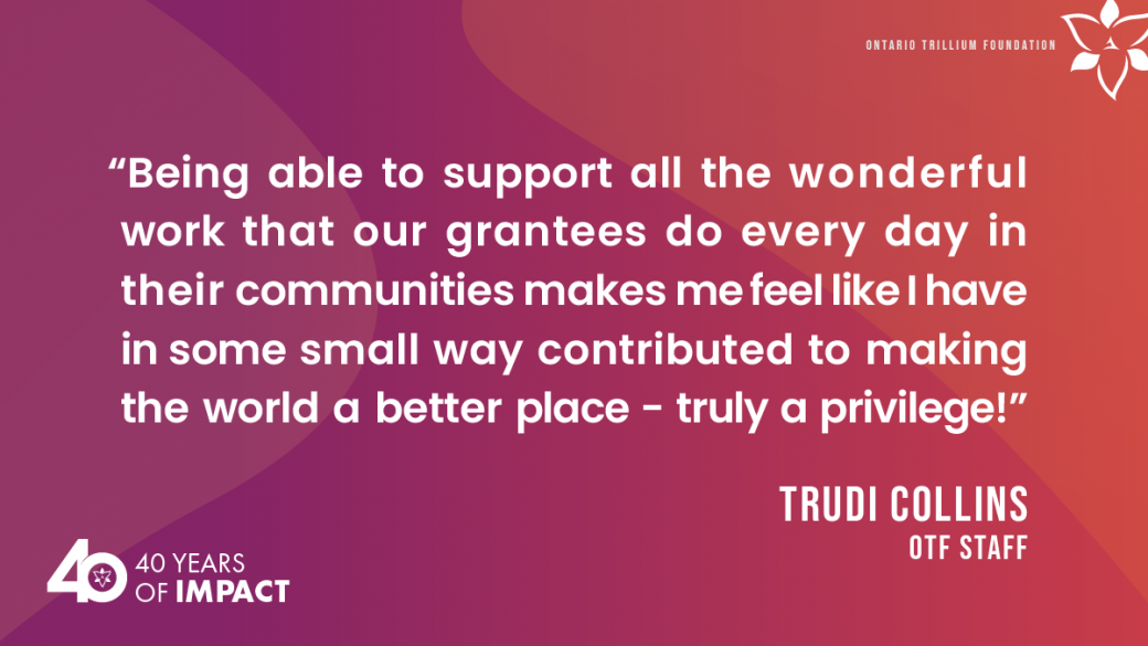“Being able to support all the wonderful work that our grantees do every day in their communities makes me feel like I have in some small way contributed to making the world a better place - truly a privilege!”   Trudi Collins, OTF staff.