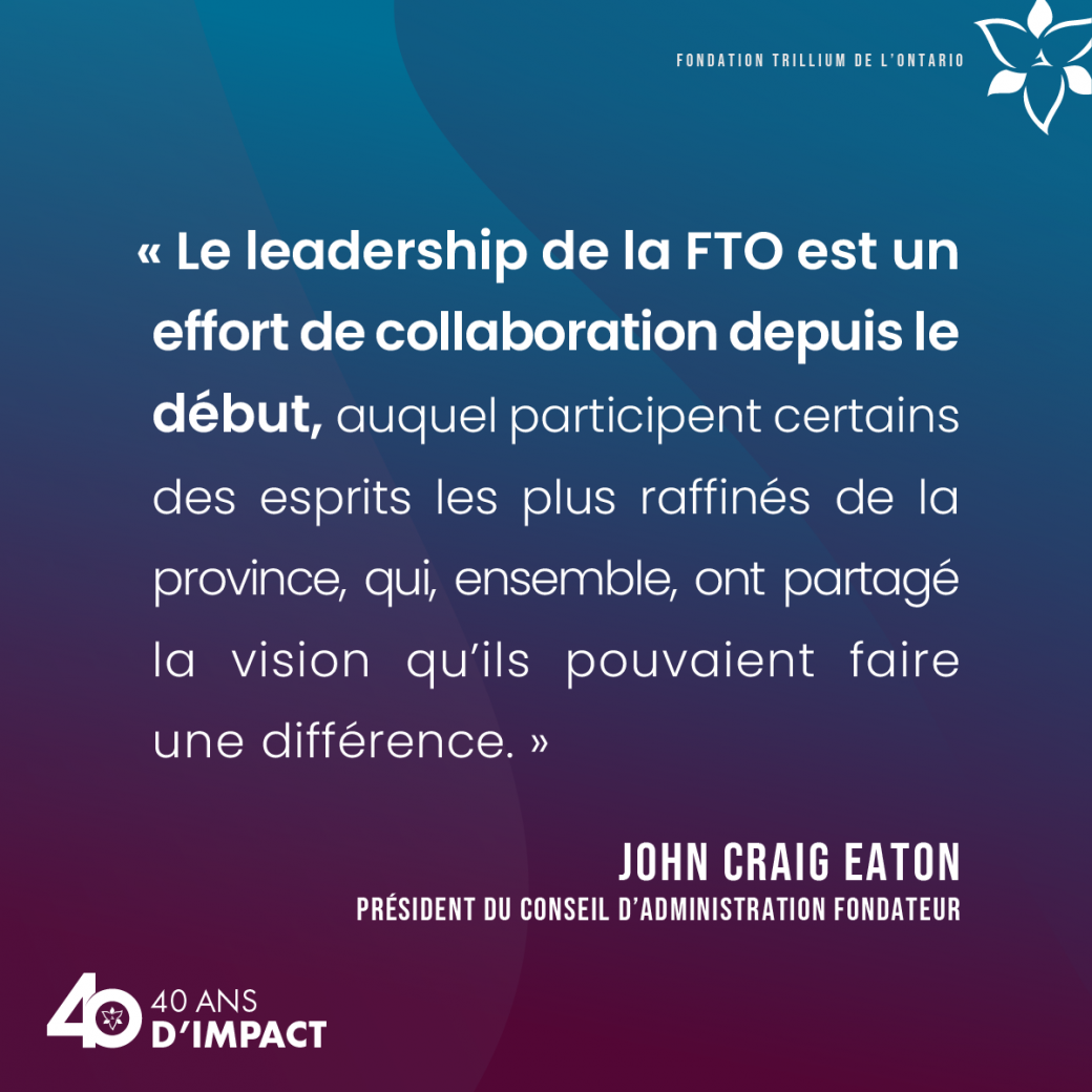 « Le leadership de la FTO est un effort de collaboration depuis le début, auquel participent certains des esprits les plus raffinés de la province, qui, ensemble, ont partagé la vision qu’ils pouvaient faire une différence. » — John Craig Eaton, président du conseil d’administration fondateur.