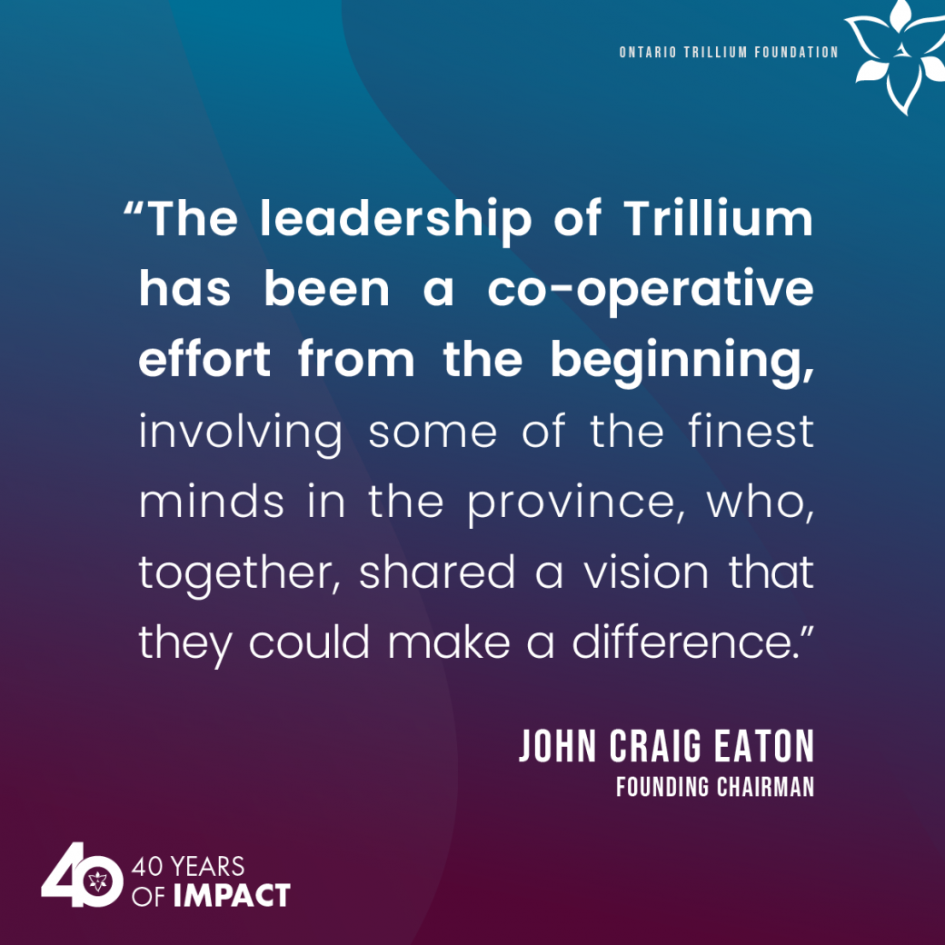 “The leadership of Trillium has been a co-operative effort from the beginning, involving some of the finest minds in the province, who, together, shared a vision that they could make a difference.” — John Craig Eaton, founding chairman.