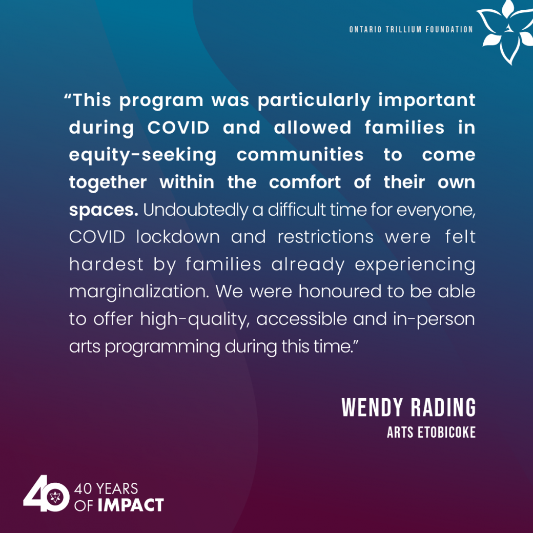This program was particularly important during COVID and allowed families in equity-seeking communities to come together within the comfort of their own spaces. Undoubtedly a difficult time for everyone, COVID lockdown and restrictions were felt hardest by families already experiencing marginalization. We were honoured to be able to offer high-quality, accessible and in-person arts programming during this time. A qutoe from Wendy Rading, Arts Etobicoke.