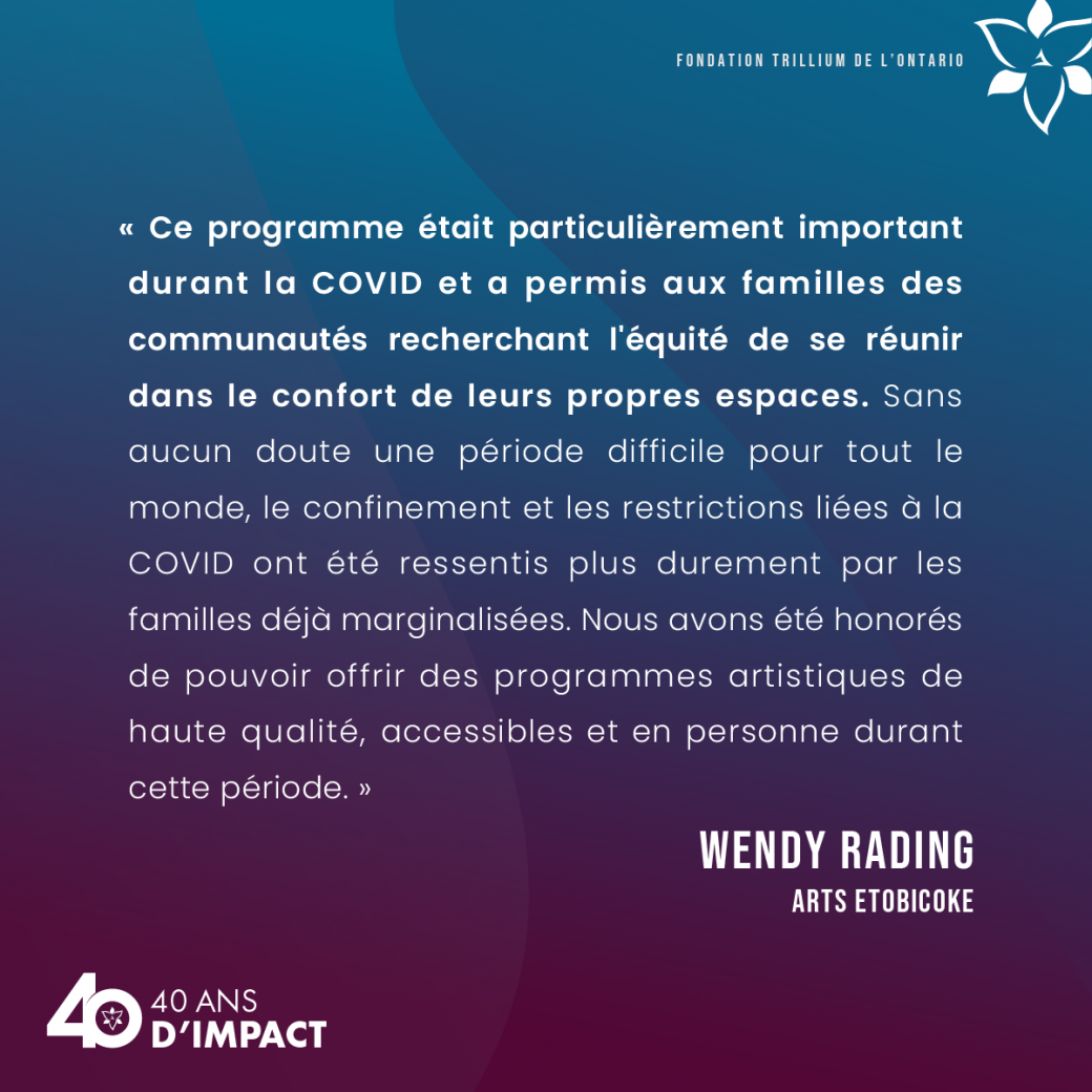 « Ce programme était particulièrement important durant la COVID et a permis aux familles des communautés recherchant l'équité de se réunir dans le confort de leurs propres espaces. Sans aucun doute une période difficile pour tout le monde, le confinement et les restrictions liées à la COVID ont été ressentis plus durement par les familles déjà marginalisées. Nous avons été honorés de pouvoir offrir des programmes artistiques de haute qualité, accessibles et en personne durant cette période. » Wendy Rading,