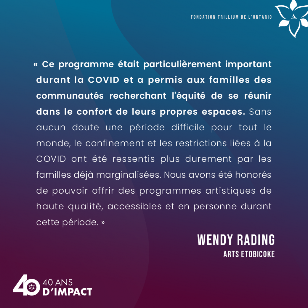 « Ce programme était particulièrement important durant la COVID et a permis aux familles des communautés recherchant l'équité de se réunir dans le confort de leurs propres espaces. Sans aucun doute une période difficile pour tout le monde, le confinement et les restrictions liées à la COVID ont été ressentis plus durement par les familles déjà marginalisées. Nous avons été honorés de pouvoir offrir des programmes artistiques de haute qualité, accessibles et en personne durant cette période. » Wendy Rading, 