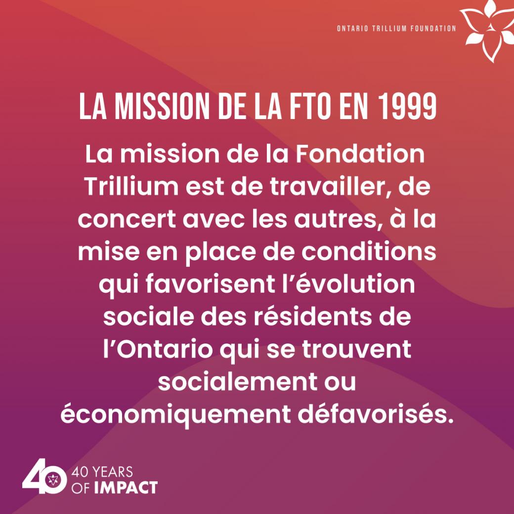 La mission de la FTO en 1999 : La mission de la Fondation Trillium est de travailler, de concert avec les autres, à la mise en place de conditions qui favorisent l’évolution sociale des résidents de l’Ontario qui se trouvent socialement ou économiquement défavorisés.
